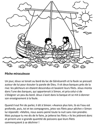 Pêche miraculeuse
Un jour, Jésus se tenait au bord du lac de Génésareth et la foule se pressait
autour de lui pour écouter la parole de Dieu. Il vit deux barques près de la
rive: les pêcheurs en étaient descendus et lavaient leurs filets. Jésus monta
dans l'une des barques, qui appartenait à Simon, et pria celui-ci de
s'éloigner un peu du bord. Jésus s'assit dans la barque et se mit à donner
son enseignement à la foule.
Quand il eut fini de parler, il dit à Simon: «Avance plus loin, là où l'eau est
profonde, puis, toi et tes compagnons, jetez vos filets pour pêcher.» Simon
lui répondit: «Maître, nous avons peiné toute la nuit sans rien prendre.
Mais puisque tu me dis de le faire, je jetterai les filets.» Ils les jetèrent donc
et prirent une si grande quantité de poissons que leurs filets
commençaient à se déchirer !
 