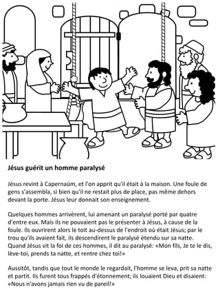 Jésus guérit un homme paralysé
Jésus revint à Capernaüm, et l'on apprit qu'il était à la maison. Une foule de
gens s'assembla, si bien qu'il ne restait plus de place, pas même dehors
devant la porte. Jésus leur donnait son enseignement.
Quelques hommes arrivèrent, lui amenant un paralysé porté par quatre
d'entre eux. Mais ils ne pouvaient pas le présenter à Jésus, à cause de la
foule. Ils ouvrirent alors le toit au-dessus de l'endroit où était Jésus; par le
trou qu'ils avaient fait, ils descendirent le paralysé étendu sur sa natte.
Quand Jésus vit la foi de ces hommes, il dit au paralysé: «Mon fils, Je te le dis,
lève-toi, prends ta natte, et rentre chez toi!»
Aussitôt, tandis que tout le monde le regardait, l'homme se leva, prit sa natte
et partit. Ils furent tous frappés d'étonnement; ils louaient Dieu et disaient:
«Nous n'avons jamais rien vu de pareil!»
 