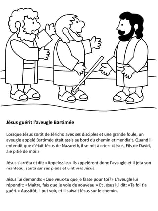 Jésus guérit l'aveugle Bartimée
Lorsque Jésus sortit de Jéricho avec ses disciples et une grande foule, un
aveugle appelé Bartimée était assis au bord du chemin et mendiait. Quand il
entendit que c'était Jésus de Nazareth, il se mit à crier: «Jésus, Fils de David,
aie pitié de moi!»
Jésus s'arrêta et dit: «Appelez-le.» Ils appelèrent donc l'aveugle et il jeta son
manteau, sauta sur ses pieds et vint vers Jésus.
Jésus lui demanda: «Que veux-tu que je fasse pour toi?» L'aveugle lui
répondit: «Maître, fais que je voie de nouveau.» Et Jésus lui dit: «Ta foi t'a
guéri.» Aussitôt, il put voir, et il suivait Jésus sur le chemin.
 