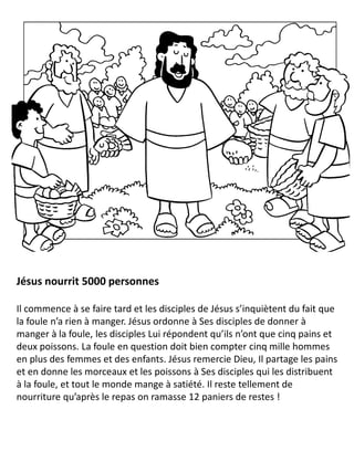 Jésus nourrit 5000 personnes
Il commence à se faire tard et les disciples de Jésus s’inquiètent du fait que
la foule n’a rien à manger. Jésus ordonne à Ses disciples de donner à
manger à la foule, les disciples Lui répondent qu’ils n’ont que cinq pains et
deux poissons. La foule en question doit bien compter cinq mille hommes
en plus des femmes et des enfants. Jésus remercie Dieu, Il partage les pains
et en donne les morceaux et les poissons à Ses disciples qui les distribuent
à la foule, et tout le monde mange à satiété. Il reste tellement de
nourriture qu’après le repas on ramasse 12 paniers de restes !
 