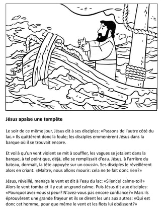 Jésus apaise une tempête
Le soir de ce même jour, Jésus dit à ses disciples: «Passons de l'autre côté du
lac.» Ils quittèrent donc la foule; les disciples emmenèrent Jésus dans la
barque où il se trouvait encore.
Et voilà qu'un vent violent se mit à souffler, les vagues se jetaient dans la
barque, à tel point que, déjà, elle se remplissait d'eau. Jésus, à l'arrière du
bateau, dormait, la tête appuyée sur un coussin. Ses disciples le réveillèrent
alors en criant: «Maître, nous allons mourir: cela ne te fait donc rien?»
Jésus, réveillé, menaça le vent et dit à l'eau du lac: «Silence! calme-toi!»
Alors le vent tomba et il y eut un grand calme. Puis Jésus dit aux disciples:
«Pourquoi avez-vous si peur? N'avez-vous pas encore confiance?» Mais ils
éprouvèrent une grande frayeur et ils se dirent les uns aux autres: «Qui est
donc cet homme, pour que même le vent et les flots lui obéissent?»
 