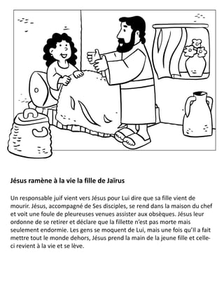 Jésus ramène à la vie la fille de Jaïrus
Un responsable juif vient vers Jésus pour Lui dire que sa fille vient de
mourir. Jésus, accompagné de Ses disciples, se rend dans la maison du chef
et voit une foule de pleureuses venues assister aux obsèques. Jésus leur
ordonne de se retirer et déclare que la fillette n’est pas morte mais
seulement endormie. Les gens se moquent de Lui, mais une fois qu’Il a fait
mettre tout le monde dehors, Jésus prend la main de la jeune fille et celle-
ci revient à la vie et se lève.
 