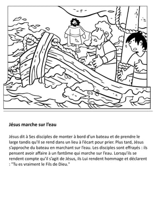 Jésus marche sur l’eau
Jésus dit à Ses disciples de monter à bord d’un bateau et de prendre le
large tandis qu’Il se rend dans un lieu à l’écart pour prier. Plus tard, Jésus
s’approche du bateau en marchant sur l’eau. Les disciples sont effrayés : ils
pensent avoir affaire à un fantôme qui marche sur l’eau. Lorsqu’ils se
rendent compte qu’il s’agit de Jésus, ils Lui rendent hommage et déclarent
: "Tu es vraiment le Fils de Dieu."
 