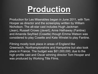 Production
Production for Les Miserables began in June 2011, with Tom
Hooper as director and the screenplay written by William
Nicholson. The all-star cast includes Hugh Jackman
(Jean), Russell Crowe (Javert), Anne Hathaway (Fantine)
and Amanda Seyfried (Cosette) though Emma Watson was
considered to play Cosette and Kate Winslet to play Fantine.

Filming mostly took place in areas of England like
Greenwich, Northamptonshire and Hampshire but also took
place in France. The budget was $61,000,000, due to the
high profile cast and Oscar winning director Tom Hooper and
was produced by Working Title Films.
 