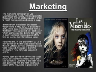 Marketing
The marketing campaign for Les
Miserables was mostly viral and promoted
through the film’s Facebook page in order
to reach more people and create a buzz.

It started with the release of a teaser
trailer online in May 2012. In September
2012, more buzz was generated from a
“first look” video uploaded on Facebook in
which users could see behind the scenes
of the live singing training aspect of the
film, as well as the international trailer.

Following this, in late September 2012, a
new poster for the film was released and
then in October, several character posters
were released. Footage of the film’s
premiere in New York was streamed
online.

Having been based on a book and stage
play, Les Miserables already had a pre-
sold audience. Versions of the book were
also published with the front cover as a
poster of the movie (tie in production)
 