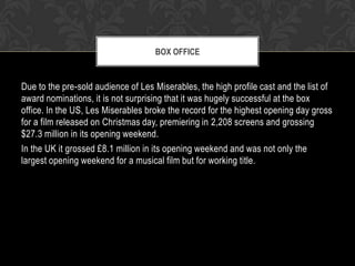 BOX OFFICE

Due to the pre-sold audience of Les Miserables, the high profile cast and the list of
award nominations, it is not surprising that it was hugely successful at the box
office. In the US, Les Miserables broke the record for the highest opening day gross
for a film released on Christmas day, premiering in 2,208 screens and grossing
$27.3 million in its opening weekend.
In the UK it grossed £8.1 million in its opening weekend and was not only the
largest opening weekend for a musical film but for working title.

 