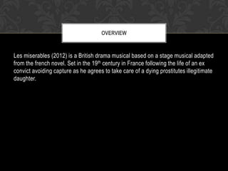 OVERVIEW

Les miserables (2012) is a British drama musical based on a stage musical adapted
from the french novel. Set in the 19th century in France following the life of an ex
convict avoiding capture as he agrees to take care of a dying prostitutes illegitimate
daughter.

 
