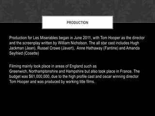 PRODUCTION

Production for Les Miserables began in June 2011, with Tom Hooper as the director
and the screenplay written by William Nicholson. The all star cast includes Hugh
Jackman (Jean), Russel Crowe (Javert), Anne Hathaway (Fantine) and Amanda
Seyfried (Cosette)

Filming mainly took place in areas of England such as
Greenwich, Northamptonshire and Hampshire but also took place in France. The
budget was $61,000,000, due to the high profile cast and oscar winning director
Tom Hooper and was produced by working title films.

 
