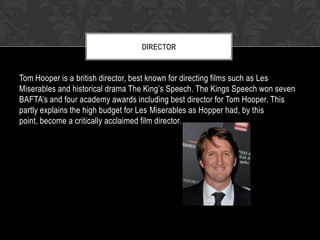 DIRECTOR

Tom Hooper is a british director, best known for directing films such as Les
Miserables and historical drama The King’s Speech. The Kings Speech won seven
BAFTA’s and four academy awards including best director for Tom Hooper. This
partly explains the high budget for Les Miserables as Hopper had, by this
point, become a critically acclaimed film director.

 