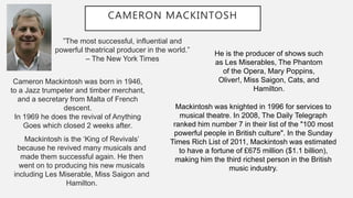CAMERON MACKINTOSH
”The most successful, influential and
powerful theatrical producer in the world.”
– The New York Times
Cameron Mackintosh was born in 1946,
to a Jazz trumpeter and timber merchant,
and a secretary from Malta of French
descent.
In 1969 he does the revival of Anything
Goes which closed 2 weeks after.
Mackintosh is the ‘King of Revivals’
because he revived many musicals and
made them successful again. He then
went on to producing his new musicals
including Les Miserable, Miss Saigon and
Hamilton.
He is the producer of shows such
as Les Miserables, The Phantom
of the Opera, Mary Poppins,
Oliver!, Miss Saigon, Cats, and
Hamilton.
Mackintosh was knighted in 1996 for services to
musical theatre. In 2008, The Daily Telegraph
ranked him number 7 in their list of the "100 most
powerful people in British culture". In the Sunday
Times Rich List of 2011, Mackintosh was estimated
to have a fortune of £675 million ($1.1 billion),
making him the third richest person in the British
music industry.
 