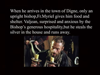 When he arrives in the town of Digne, only an
upright bishop,Fr.Myriel gives him food and
shelter. Valjean, surprised and anxious by the
Bishop’s generous hospitality,but he steals the
silver in the house and runs away.
 