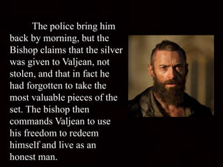The police bring him
back by morning, but the
Bishop claims that the silver
was given to Valjean, not
stolen, and that in fact he
had forgotten to take the
most valuable pieces of the
set. The bishop then
commands Valjean to use
his freedom to redeem
himself and live as an
honest man.
 