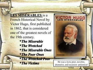 LES MISÉRABLES is a
French Historical Novel by
Victor Hugo, first published
in 1862, that is considered
one of the greatest novels of
the 19th century.
He was a lyric poet, novelist,
dramatist, and occasion -polemical
writer.
 