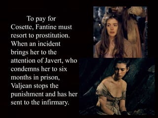 To pay for
Cosette, Fantine must
resort to prostitution.
When an incident
brings her to the
attention of Javert, who
condemns her to six
months in prison,
Valjean stops the
punishment and has her
sent to the infirmary.
 