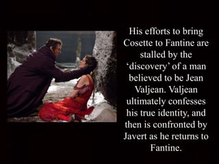His efforts to bring
Cosette to Fantine are
stalled by the
‘discovery’ of a man
believed to be Jean
Valjean. Valjean
ultimately confesses
his true identity, and
then is confronted by
Javert as he returns to
Fantine.
 