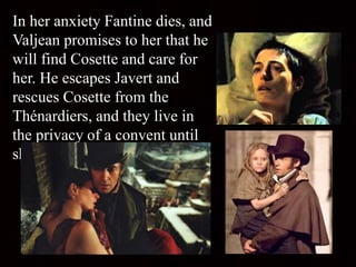 In her anxiety Fantine dies, and
Valjean promises to her that he
will find Cosette and care for
her. He escapes Javert and
rescues Cosette from the
Thénardiers, and they live in
the privacy of a convent until
she grows up.
 