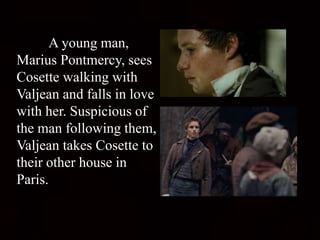 A young man,
Marius Pontmercy, sees
Cosette walking with
Valjean and falls in love
with her. Suspicious of
the man following them,
Valjean takes Cosette to
their other house in
Paris.
 