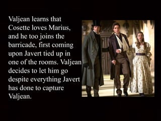 Valjean learns that
Cosette loves Marius,
and he too joins the
barricade, first coming
upon Javert tied up in
one of the rooms. Valjean
decides to let him go
despite everything Javert
has done to capture
Valjean.
 