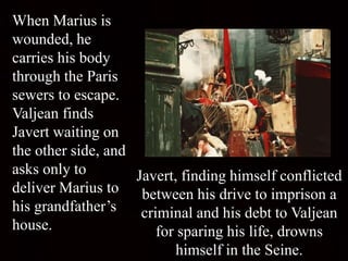 When Marius is
wounded, he
carries his body
through the Paris
sewers to escape.
Valjean finds
Javert waiting on
the other side, and
asks only to
deliver Marius to
his grandfather’s
house.
Javert, finding himself conflicted
between his drive to imprison a
criminal and his debt to Valjean
for sparing his life, drowns
himself in the Seine.
 
