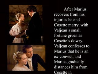 After Marius
recovers from his
injuries he and
Cosette marry, with
Valjean’s small
fortune given as
Cosette’s dowry.
Valjean confesses to
Marius that he is an
ex-convict, and
Marius gradually
distances him from
Cosette in
 