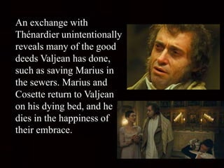 An exchange with
Thénardier unintentionally
reveals many of the good
deeds Valjean has done,
such as saving Marius in
the sewers. Marius and
Cosette return to Valjean
on his dying bed, and he
dies in the happiness of
their embrace.
 