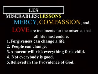 LES
MISERABLES:LESSONS
MERCY, COMPASSION, and
LOVE are treatments for the miseries that
all life must endure.
1.Forgiveness can change a life.
2. People can change.
3.A parent will risk everything for a child.
4. Not everybody is good.
5.Believed in the Providence of God.
 