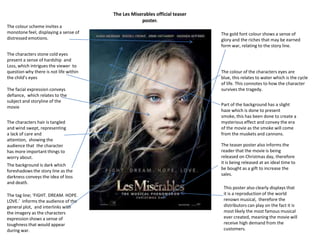 The Les Miserables official teaser
poster.
The colour scheme invites a
monotone feel, displaying a sense of
distressed emotions.
The characters stone cold eyes
present a sense of hardship and
Loss, which intrigues the viewer to
question why there is not life within
the child’s eyes
The facial expression conveys
defiance, which relates to the
subject and storyline of the
movie
The characters hair is tangled
and wind swept, representing
a lack of care and
attention, showing the
audience that the character
has more important things to
worry about.
The background is dark which
foreshadows the story line as the
darkness conveys the idea of loss
and death.
The tag line; ‘FIGHT. DREAM. HOPE.
LOVE.’ informs the audience of the
general plot, and interlinks with
the imagery as the characters
expression shows a sense of
toughness that would appear
during war.
The gold font colour shows a sense of
glory and the riches that may be earned
form war, relating to the story line.
The colour of the characters eyes are
blue, this relates to water which is the cycle
of life. This connotes to how the character
survives the tragedy.
Part of the background has a slight
haze which is done to present
smoke, this has been done to create a
mysterious effect and convey the era
of the movie as the smoke will come
from the muskets and cannons.
The teaser poster also informs the
reader that the movie is being
released on Christmas day, therefore
it is being released at an ideal time to
be bought as a gift to increase the
sales.
This poster also clearly displays that
it is a reproduction of the world
renown musical, therefore the
distributors can play on the fact it is
most likely the most famous musical
ever created, meaning the movie will
receive high demand from the
customers.
 