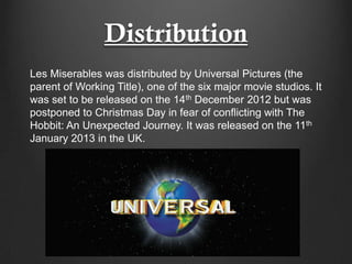Distribution
Les Miserables was distributed by Universal Pictures (the
parent of Working Title), one of the six major movie studios. It
was set to be released on the 14th December 2012 but was
postponed to Christmas Day in fear of conflicting with The
Hobbit: An Unexpected Journey. It was released on the 11th
January 2013 in the UK.
 