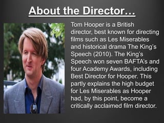 About the Director…
       Tom Hooper is a British
       director, best known for directing
       films such as Les Miserables
       and historical drama The King’s
       Speech (2010). The King’s
       Speech won seven BAFTA’s and
       four Academy Awards, including
       Best Director for Hooper. This
       partly explains the high budget
       for Les Miserables as Hooper
       had, by this point, become a
       critically acclaimed film director.
 