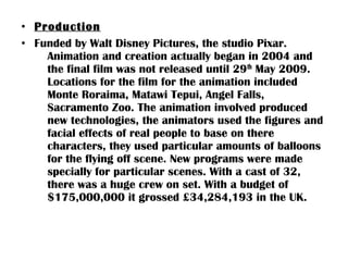 • Production
• Funded by Walt Disney Pictures, the studio Pixar.
    Animation and creation actually began in 2004 and
    the final film was not released until 29th May 2009.
    Locations for the film for the animation included
    Monte Roraima, Matawi Tepui, Angel Falls,
    Sacramento Zoo. The animation involved produced
    new technologies, the animators used the figures and
    facial effects of real people to base on there
    characters, they used particular amounts of balloons
    for the flying off scene. New programs were made
    specially for particular scenes. With a cast of 32,
    there was a huge crew on set. With a budget of
    $175,000,000 it grossed £34,284,193 in the UK.
 