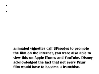 • Marketing
• The film was marketed by a digital download on
    May 26th 2009 for the soundtrack/score of the
    film. Promotional partners for the film include
    Aflac, NASCAR, and Airship Ventures, Cluster
    Balloons promoted the film with a replica of
    Carl’s couch lifted by hot air balloons for
    journalists to sit in. Prior to its theatrical
    release, Disney Pixar created three small
    animated vignettes call UPisodes to promote
    the film on the internet, you were also able to
    view this on Apple iTunes and YouTube. Disney
    acknowledged the fact that not every Pixar
    film would have to become a franchise.
 
