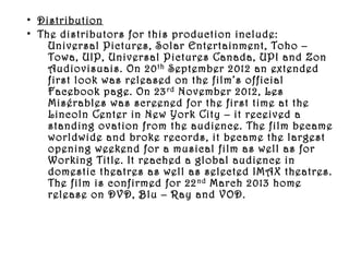 • Distribution
• The distributors for this production include:
    Universal Pictures, Solar Entertainment, Toho –
    Towa, UIP, Universal Pictures Canada, UPI and Zon
    Audiovisuais. On 20 th September 2012 an extended
    first look was released on the film’s official
    Facebook page. On 23 rd November 2012, Les
    Misérables was screened for the first time at the
    Lincoln Center in New York City – it received a
    standing ovation from the audience. The film became
    worldwide and broke records, it became the largest
    opening weekend for a musical film as well as for
    Working Title. It reached a global audience in
    domestic theatres as well as selected IMAX theatres.
    The film is confirmed for 22 nd March 2013 home
    release on DVD, Blu – Ray and VOD.
 