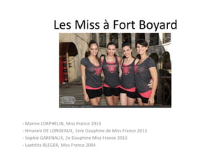 Les Miss à Fort Boyard

- Marine LORPHELIN, Miss France 2013
- Hinarani DE LONGEAUX, 1ère Dauphine de Miss France 2013
- Sophie GARENAUX, 2e Dauphine Miss France 2013
- Laetitita BLEGER, Miss France 2004

 