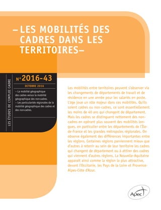 – LES MOBILITÉS DES
CADRES DANS LES
TERRITOIRES–
LESÉTUDESDEL’EMPLOICADRE
– La mobilité géographique
des cadres versus la mobilité
géographique des non-cadres.
– Les particularités régionales de la
mobilité géographique des cadres et
des non-cadres.
N°2016-43
OCTOBRE 2016
Les mobilités entre territoires peuvent s’observer via
les changements de départements de travail et de
résidence en une année pour les salariés en poste.
L’âge joue un rôle majeur dans ces mobilités. Qu’ils
soient cadres ou non-cadres, ce sont essentiellement
les moins de 40 ans qui changent de département.
Mais les cadres se distinguent nettement des non-
cadres en opérant plus souvent des mobilités lon-
gues, en particulier entre les départements de l’Île-
de-France et les grandes métropoles régionales. On
observe également des différences importantes entre
les régions. Certaines régions parviennent mieux que
d’autres à retenir au sein de leur territoire les cadres
qui changent de département ou à attirer des cadres
qui viennent d’autres régions. La Nouvelle-Aquitaine
apparaît ainsi comme la région la plus attractive,
devant l’Occitanie, les Pays de la Loire et Provence-
Alpes-Côte d’Azur.
 