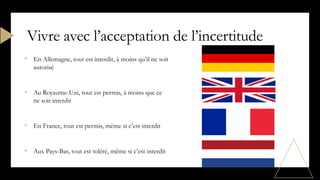 • En Allemagne, tout est interdit, à moins qu’il ne soit
autorisé
• Au Royaume-Uni, tout est permis, à moins que ce
ne soit interdit
• En France, tout est permis, même si c’est interdit
• Aux Pays-Bas, tout est toléré, même si c’est interdit
Vivre avec l’acceptation de l’incertitude
 
