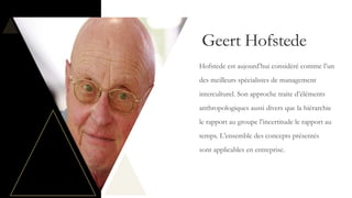 Geert Hofstede
Hofstede est aujourd’hui considéré comme l’un
des meilleurs spécialistes de management
interculturel. Son approche traite d’éléments
anthropologiques aussi divers que la hiérarchie
le rapport au groupe l’incertitude le rapport au
temps. L’ensemble des concepts présentés
sont applicables en entreprise.
 