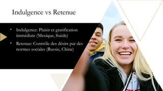 Indulgence vs Retenue
• Indulgence: Plaisir et gratification
immédiate (Mexique, Suède)
• Retenue: Contrôle des désirs par des
normes sociales (Russie, Chine)
 