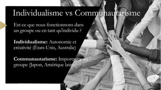Est-ce que nous fonctionnons dans
un groupe ou en tant qu'individu ?
Individualisme: Autonomie et
créativité (États-Unis, Australie)
Communautarisme: Importance du
groupe (Japon, Amérique latine)
Individualisme vs Communautarisme
 