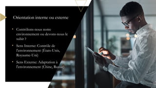 • Contrôlons-nous notre
environnement ou devons-nous le
subir ?
• Sens Interne: Contrôle de
l'environnement (États-Unis,
Royaume-Uni)
• Sens Externe: Adaptation à
l'environnement (Chine, Russie)
Orientation interne ou externe
 