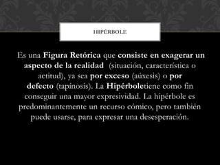 Es una Figura Retórica que consiste en exagerar un
aspecto de la realidad (situación, característica o
actitud), ya sea por exceso (aúxesis) o por
defecto (tapínosis). La Hipérboletiene como fin
conseguir una mayor expresividad. La hipérbole es
predominantemente un recurso cómico, pero también
puede usarse, para expresar una desesperación.
HIPÉRBOLE
 