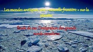 Les mondes arctiques, une « nouvelle frontière » sur la
planète:
Étude de cas: l’intégration des grands
nords canadiens
 
