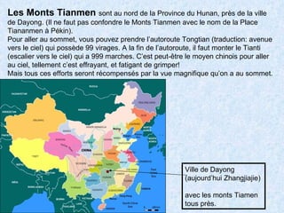 Ville de Dayong  (aujourd’hui Zhangjiajie)  avec les monts Tiamen tous près. Les Monts Tianmen  sont au nord de la Province du Hunan, près de la ville de Dayong. (Il ne faut pas confondre le Monts Tianmen avec le nom de la Place Tiananmen à Pékin).  Pour aller au sommet, vous pouvez prendre l’autoroute Tongtian (traduction: avenue vers le ciel) qui possède 99 virages. A la fin de l’autoroute, il faut monter le Tianti (escalier vers le ciel) qui a 999 marches. C’est peut-être le moyen chinois pour aller au ciel, tellement c’est effrayant, et fatigant de grimper! Mais tous ces efforts seront récompensés par la vue magnifique qu’on a au sommet. 