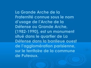 La Grande Arche de la
Fraternité connue sous le nom
d’usage de l’Arche de la
Défense ou Grande Arche,
(1982-1990), est un monument
situé dans le quartier de La
Défense dans la banlieue ouest
de l’agglomération parisienne,
sur le territoire de la commune
de Puteaux.
 
