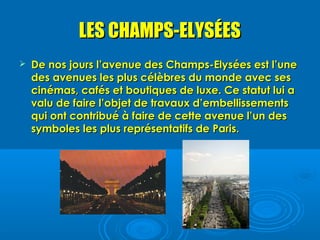 LES CHAMPS-ELYSÉES
   De nos jours l’avenue des Champs-Elysées est l’une
    des avenues les plus célèbres du monde avec ses
    cinémas, cafés et boutiques de luxe. Ce statut lui a
    valu de faire l’objet de travaux d’embellissements
    qui ont contribué à faire de cette avenue l’un des
    symboles les plus représentatifs de Paris.
 