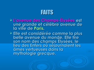 FAITS
 L’avenue des Champs-Élysées      est
  une grande et célèbre avenue de
  la ville de Paris.
 Elle est considérée comme la plus
  belle avenue du monde. Elle tire
  son nom des champs Élysées, le
  lieu des Enfers où séjournaient les
  âmes vertueuses dans la
  mythologie grecque.
 