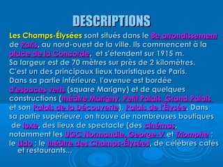 DESCRIPTIONS
Les Champs-Élysées sont situés dans le 8e arrondissement
de Paris, au nord-ouest de la ville. Ils commencent à la
place de la Concorde, et s'étendent sur 1915 m.
Sa largeur est de 70 mètres sur près de 2 kilomètres.
C'est un des principaux lieux touristiques de Paris.
Dans sa partie inférieure, l'avenue est bordée
d'espaces verts (square Marigny) et de quelques
constructions (théâtre Marigny, Petit Palais, Grand Palais
et son Palais de la Découverte), Palais de l'Élysée. Dans
sa partie supérieure, on trouve de nombreuses boutiques
 de luxe, des lieux de spectacle (des cinémas,
notamment les UGC Normandie, George-V et Triomphe ;
le Lido ; le théâtre des Champs-Élysées, de célèbres cafés
   et restaurants...
 