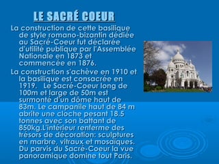 LE SACRÉ COEUR
La construction de cette basilique
  de style romano-bizantin dédiée
  au Sacré-Coeur fut déclarée
  d'utilité publique par l'Assemblée
  Nationale en 1873 et
  commencée en 1876.
La construction s'achève en 1910 et
  la basilique est consacrée en
  1919.   Le Sacré-Coeur long de
  100m et large de 50m est
  surmonté d'un dôme haut de
  83m. Le campanile haut de 84 m
  abrite une cloche pesant 18.5
  tonnes avec son battant de
  850kg.L'intérieur renferme des
  trésors de décoration: sculptures
  en marbre, vitraux et mosaïques.
  Du parvis du Sacré-Coeur la vue
  panoramique domine tout Paris.
 