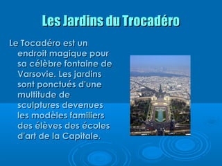 Les Jardins du Trocadéro
Le Tocadéro est un
  endroit magique pour
  sa célèbre fontaine de
  Varsovie. Les jardins
  sont ponctués d'une
  multitude de
  sculptures devenues
  les modèles familiers
  des élèves des écoles
  d'art de la Capitale.
 