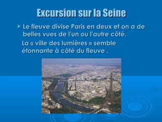 Excursion sur la Seine
   Le fleuve divise Paris en deux et on a de
    belles vues de l'un ou l'autre côté.
    La « ville des lumières » semble
    étonnante à côté du fleuve .
 
