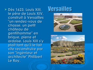    Dès 1623, Louis XIII,      Versailles
    le père de Louis XIV,
    construit à Versailles
    "un rendez-vous de
    chasse, un petit
    château de
    gentilhomme" en
    brique, pierre et
    ardoise. Louis XIII s'y
    plaît tant qu'il le fait
    vite reconstruire par
    son "ingénieur et
    architecte" Philibert
    Le Roy.
 